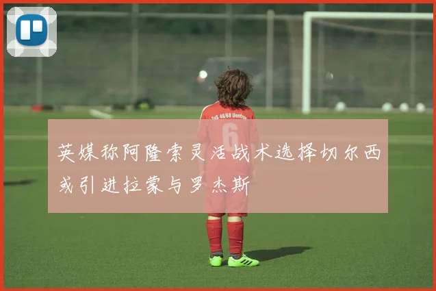 英媒称阿隆索灵活战术选择切尔西或引进拉蒙与罗杰斯