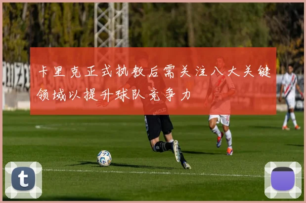 卡里克正式执教后需关注八大关键领域以提升球队竞争力