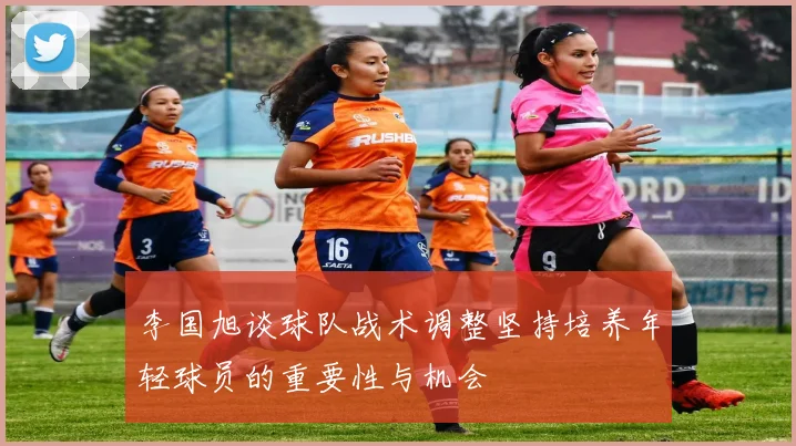 李国旭谈球队战术调整坚持培养年轻球员的重要性与机会