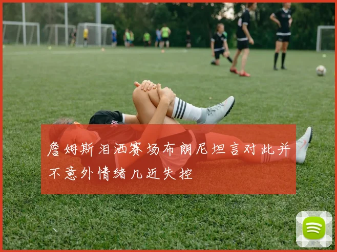 詹姆斯泪洒赛场布朗尼坦言对此并不意外情绪几近失控