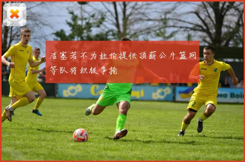 活塞若不为杜伦提供顶薪公牛篮网等队将积极争抢