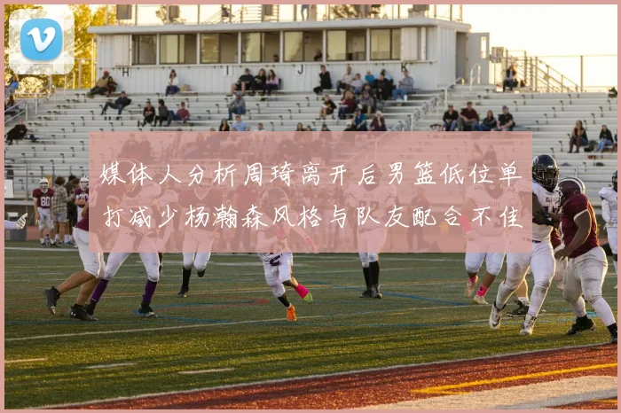 媒体人分析周琦离开后男篮低位单打减少杨瀚森风格与队友配合不佳