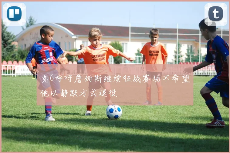 克6呼吁詹姆斯继续征战赛场不希望他以静默方式退役